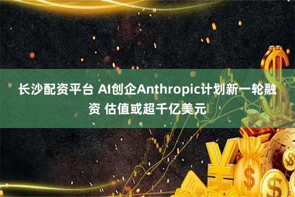 长沙配资平台 AI创企Anthropic计划新一轮融资 估值或超千亿美元