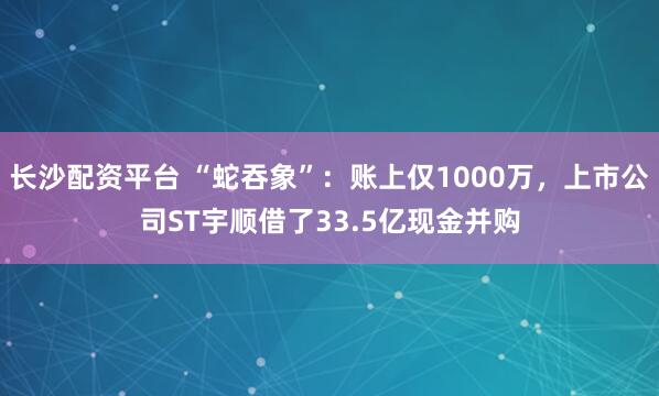 长沙配资平台 “蛇吞象”：账上仅1000万，上市公司ST宇顺借了33.5亿现金并购