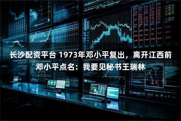 长沙配资平台 1973年邓小平复出，离开江西前邓小平点名：我要见秘书王瑞林