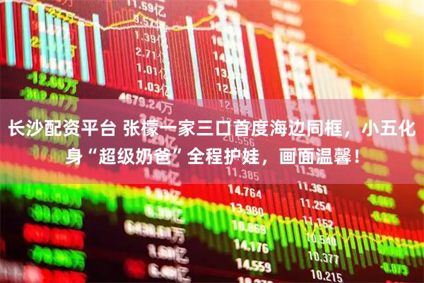 长沙配资平台 张檬一家三口首度海边同框，小五化身“超级奶爸”全程护娃，画面温馨！