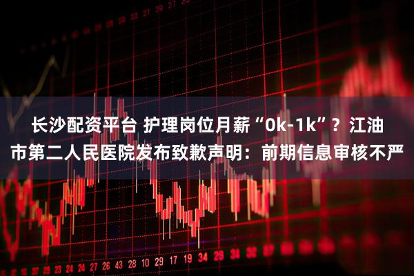 长沙配资平台 护理岗位月薪“0k-1k”？江油市第二人民医院发布致歉声明：前期信息审核不严
