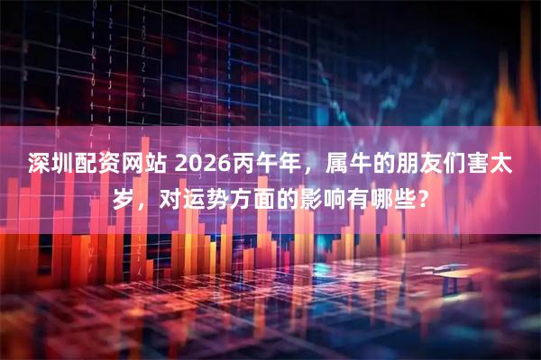 深圳配资网站 2026丙午年，属牛的朋友们害太岁，对运势方面的影响有哪些？