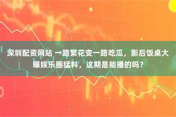 深圳配资网站 一路繁花变一路吃瓜，影后饭桌大曝娱乐圈猛料，这期是能播的吗？