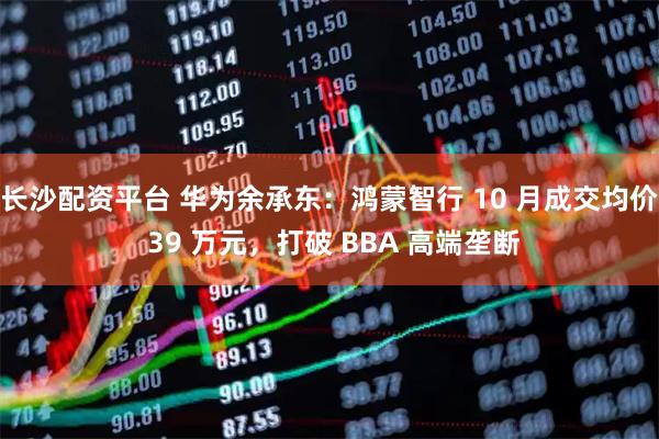 长沙配资平台 华为余承东：鸿蒙智行 10 月成交均价 39 万元，打破 BBA 高端垄断