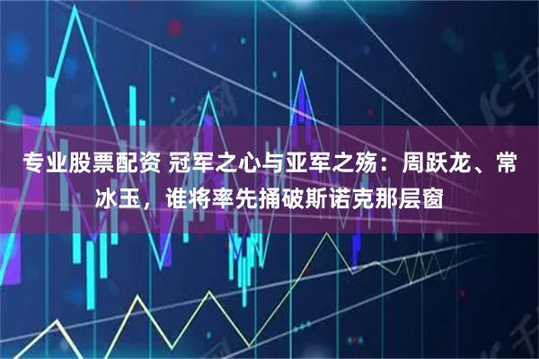 专业股票配资 冠军之心与亚军之殇：周跃龙、常冰玉，谁将率先捅破斯诺克那层窗