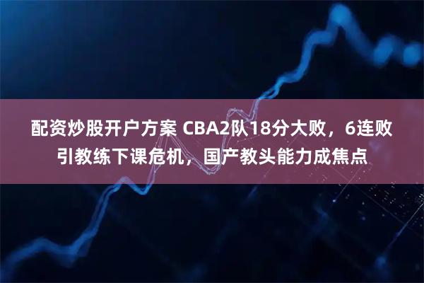 配资炒股开户方案 CBA2队18分大败，6连败引教练下课危机，国产教头能力成焦点