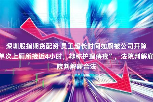 深圳股指期货配资 员工超长时间如厕被公司开除，“单次上厕所接近4小时，辩称护理痔疮”，法院判解雇合法