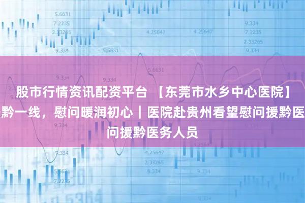 股市行情资讯配资平台 【东莞市水乡中心医院】情系援黔一线，慰问暖润初心｜医院赴贵州看望慰问援黔医务人员
