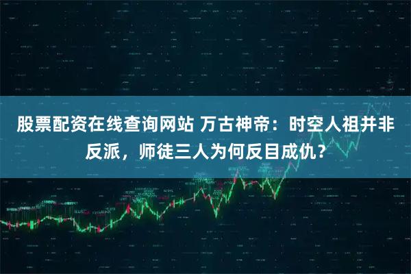 股票配资在线查询网站 万古神帝：时空人祖并非反派，师徒三人为何反目成仇？