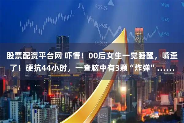 股票配资平台网 吓懵！00后女生一觉睡醒，嘴歪了！硬抗44小时，一查脑中有3颗“炸弹”……