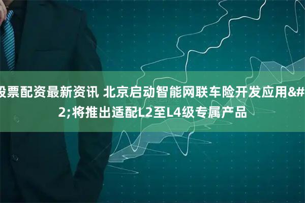 股票配资最新资讯 北京启动智能网联车险开发应用 将推出适配L2至L4级专属产品