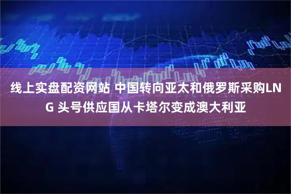 线上实盘配资网站 中国转向亚太和俄罗斯采购LNG 头号供应国从卡塔尔变成澳大利亚