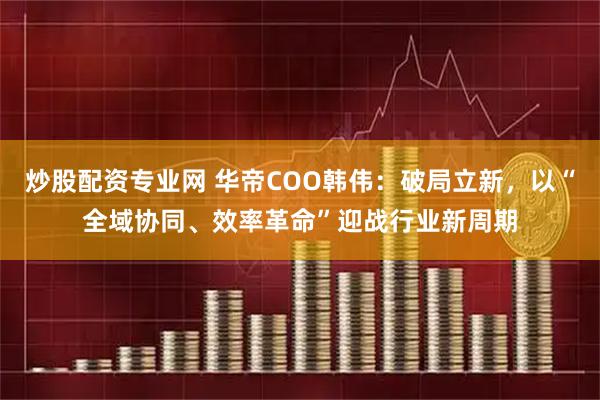 炒股配资专业网 华帝COO韩伟：破局立新，以“全域协同、效率革命”迎战行业新周期