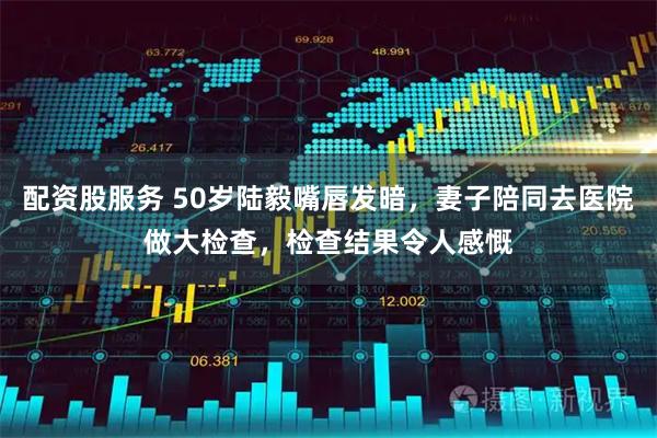 配资股服务 50岁陆毅嘴唇发暗，妻子陪同去医院做大检查，检查结果令人感慨