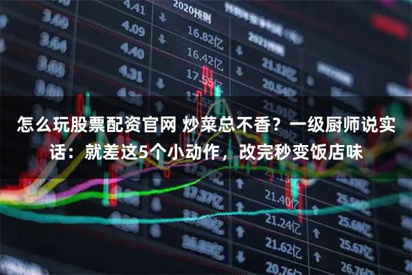 怎么玩股票配资官网 炒菜总不香?一级厨师说实话:就差这5个小动作,改完秒变饭店味
