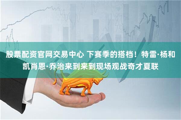 股票配资官网交易中心 下赛季的搭档！特雷·杨和凯肖恩·乔治来到来到现场观战奇才夏联