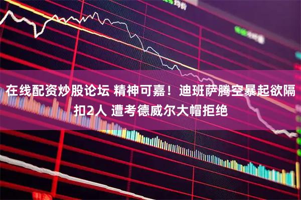 在线配资炒股论坛 精神可嘉！迪班萨腾空暴起欲隔扣2人 遭考德威尔大帽拒绝