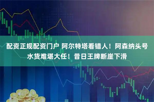 配资正规配资门户 阿尔特塔看错人！阿森纳头号水货难堪大任！昔日王牌断崖下滑